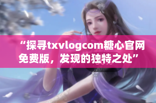 “探寻txvlogcom糖心官网免费版，发现的独特之处”