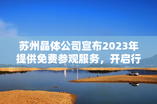 苏州晶体公司宣布2023年提供免费参观服务，开启行业品质之旅