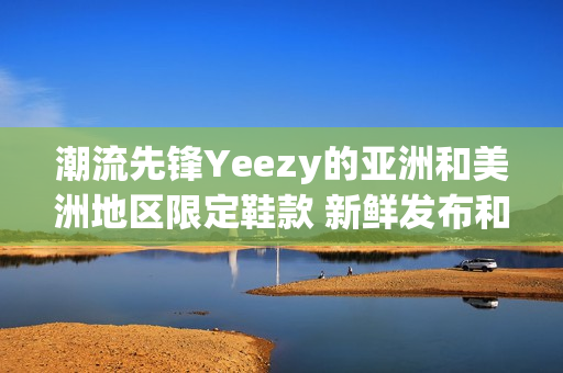 潮流先锋Yeezy的亚洲和美洲地区限定鞋款 新鲜发布和限量热销