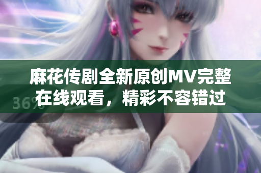 麻花传剧全新原创MV完整在线观看，精彩不容错过