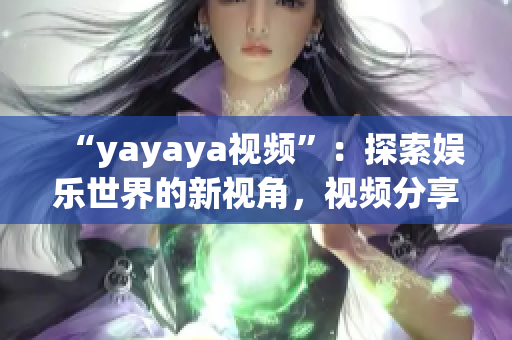 “yayaya视频”：探索娱乐世界的新视角，视频分享平台的全面解读