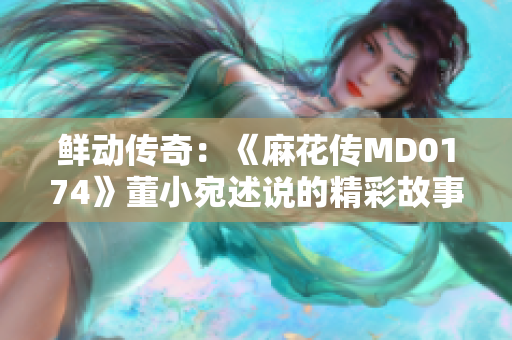 鲜动传奇：《麻花传MD0174》董小宛述说的精彩故事