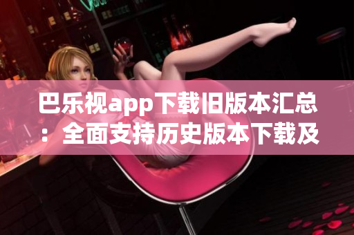 巴乐视app下载旧版本汇总：全面支持历史版本下载及安装指南