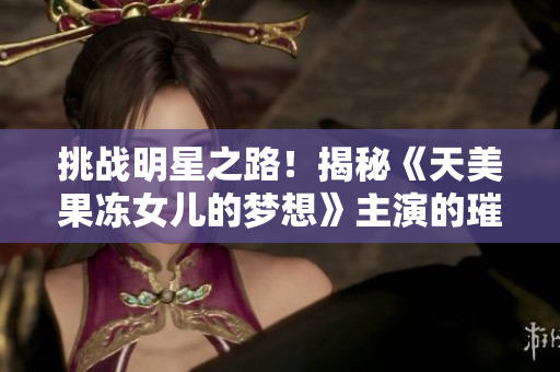 挑战明星之路！揭秘《天美果冻女儿的梦想》主演的璀璨演艺之旅