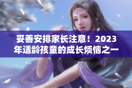 妥善安排家长注意！2023年适龄孩童的成长烦恼之一