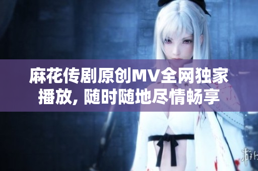 麻花传剧原创MV全网独家播放, 随时随地尽情畅享