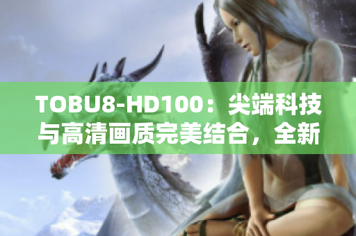 TOBU8-HD100：尖端科技与高清画质完美结合，全新一代高清设备带来全新视觉享受