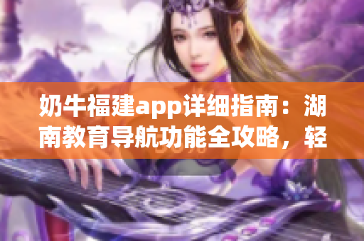 奶牛福建app详细指南：湖南教育导航功能全攻略，轻松get使用技巧