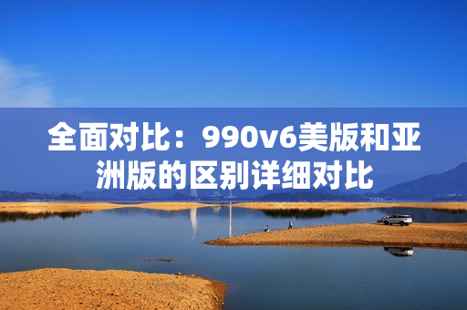 全面对比：990v6美版和亚洲版的区别详细对比