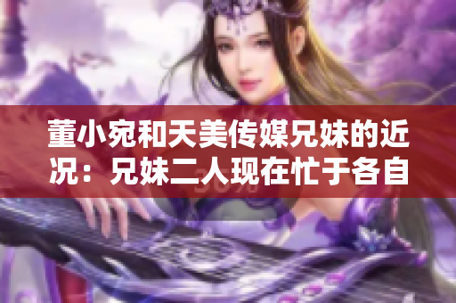 董小宛和天美传媒兄妹的近况：兄妹二人现在忙于各自的事业，让我们一起了解一下吧