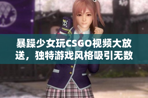 暴躁少女玩CSGO视频大放送，独特游戏风格吸引无数粉丝眼球