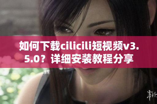 如何下载cilicili短视频v3.5.0？详细安装教程分享