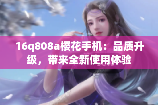 16q808a樱花手机：品质升级，带来全新使用体验