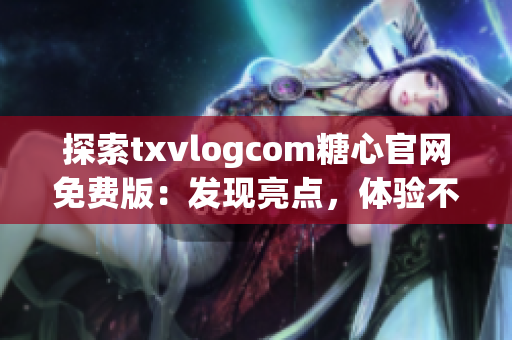 探索txvlogcom糖心官网免费版：发现亮点，体验不一样的特色