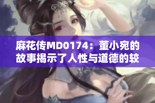 麻花传MD0174：董小宛的故事揭示了人性与道德的较量