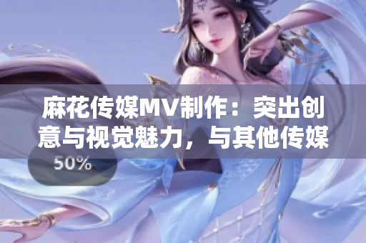 麻花传媒MV制作：突出创意与视觉魅力，与其他传媒公司的差异对比