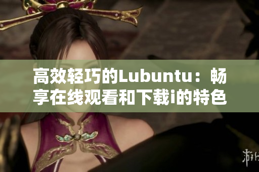 高效轻巧的Lubuntu：畅享在线观看和下载i的特色