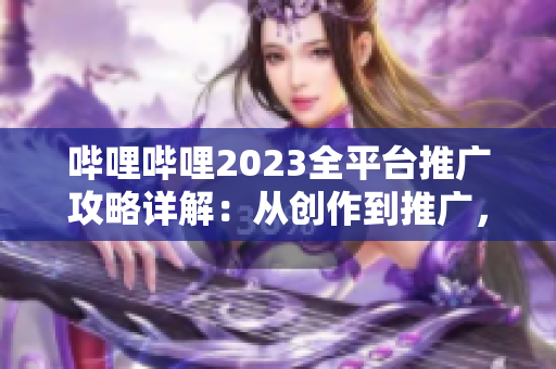 哔哩哔哩2023全平台推广攻略详解：从创作到推广，一网打尽！