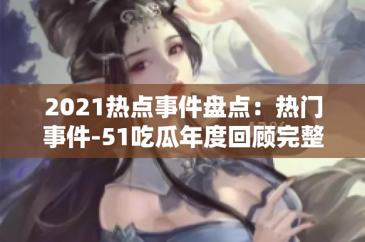 2021热点事件盘点：热门事件-51吃瓜年度回顾完整版