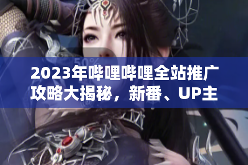 2023年哔哩哔哩全站推广攻略大揭秘，新番、UP主、游戏等全面解读