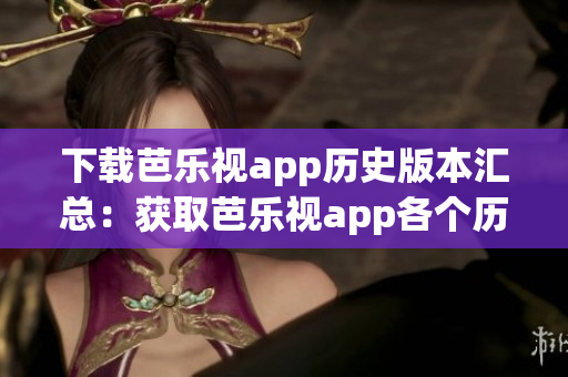 下载芭乐视app历史版本汇总：获取芭乐视app各个历史版本，解决兼容性和功能需求