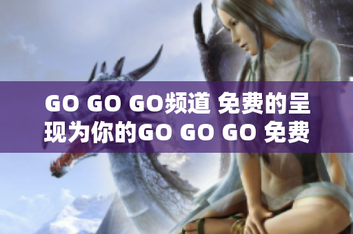 GO GO GO频道 免费的呈现为你的GO GO GO 免费体验