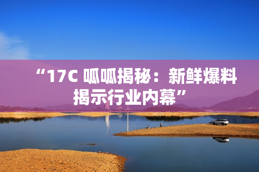 “17C 呱呱揭秘：新鲜爆料揭示行业内幕”