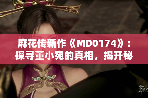 麻花传新作《MD0174》：探寻董小宛的真相，揭开秘密的面纱