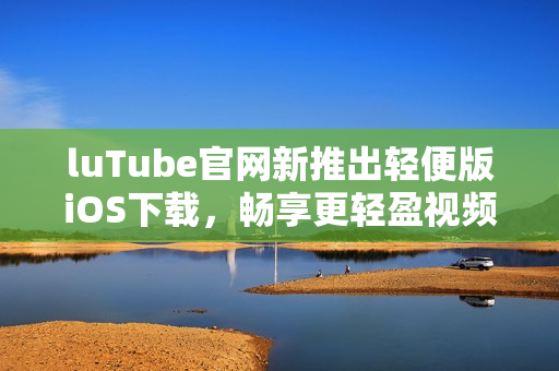 luTube官网新推出轻便版iOS下载，畅享更轻盈视频体验