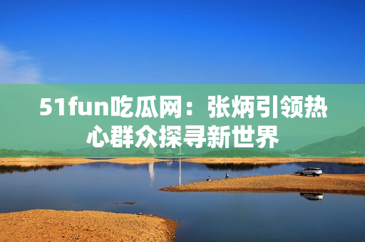 51fun吃瓜网：张炳引领热心群众探寻新世界