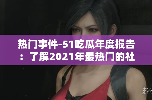 热门事件-51吃瓜年度报告：了解2021年最热门的社交话题、娱乐事件和网络趋势