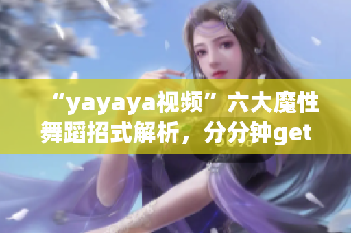 “yayaya视频”六大魔性舞蹈招式解析，分分钟get舞蹈技巧！