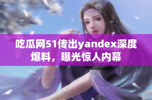 吃瓜网51传出yandex深度爆料，曝光惊人内幕