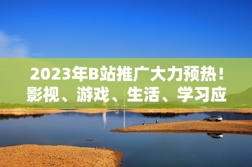 2023年B站推广大力预热！影视、游戏、生活、学习应有尽有