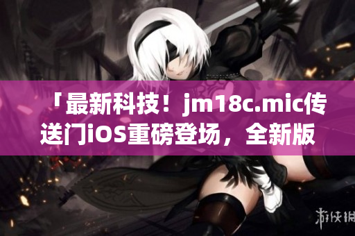 「最新科技！jm18c.mic传送门iOS重磅登场，全新版本火热更新，让你畅享创新体验！」