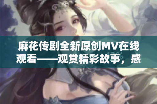 麻花传剧全新原创MV在线观看——观赏精彩故事，感受深刻情感