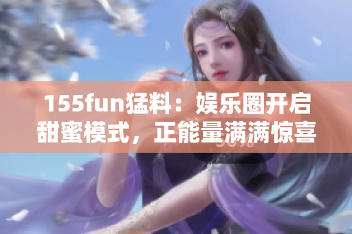 155fun猛料：娱乐圈开启甜蜜模式，正能量满满惊喜连连