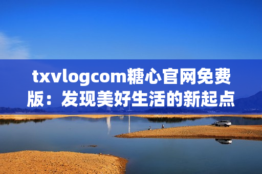 txvlogcom糖心官网免费版：发现美好生活的新起点