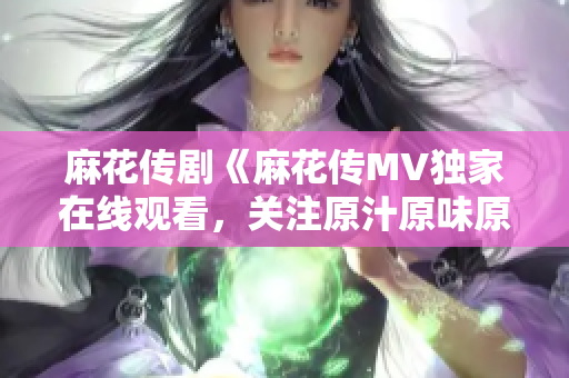 麻花传剧《麻花传MV独家在线观看，关注原汁原味原创精彩剧情！