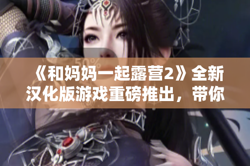 《和妈妈一起露营2》全新汉化版游戏重磅推出，带你重返户外大自然！