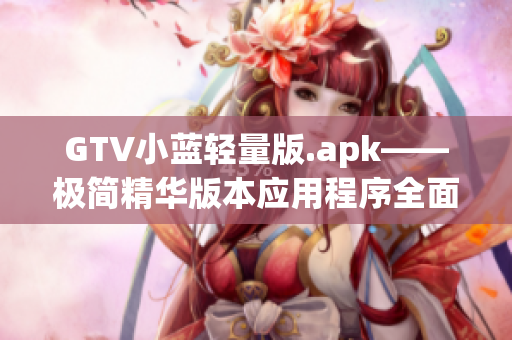 GTV小蓝轻量版.apk——极简精华版本应用程序全面分析及使用技巧分享