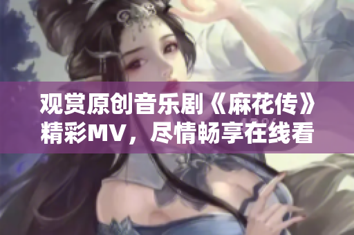 观赏原创音乐剧《麻花传》精彩MV，尽情畅享在线看的乐趣