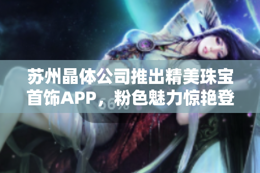 苏州晶体公司推出精美珠宝首饰APP，粉色魅力惊艳登场