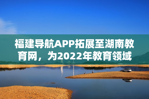 福建导航APP拓展至湖南教育网，为2022年教育领域注入新力量