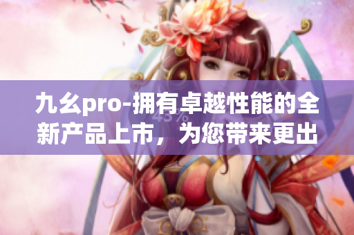 九幺pro-拥有卓越性能的全新产品上市，为您带来更出色的体验