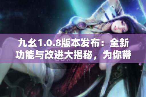 九幺1.0.8版本发布：全新功能与改进大揭秘，为你带来更加智能的体验