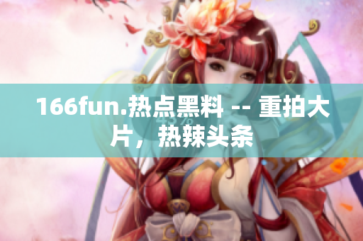 166fun.热点黑料 -- 重拍大片，热辣头条