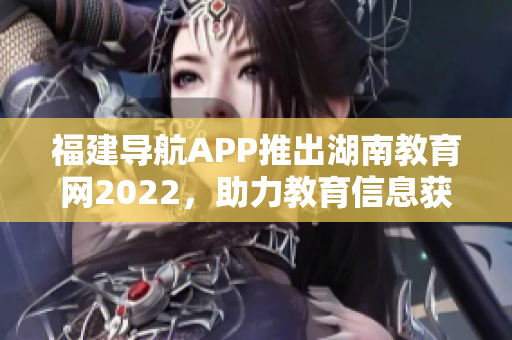 福建导航APP推出湖南教育网2022，助力教育信息获取