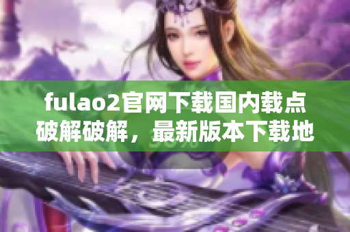 fulao2官网下载国内载点破解破解，最新版本下载地址汇总及步骤分享