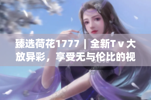 臻选荷花1777︱全新Tⅴ大放异彩，享受无与伦比的视听体验